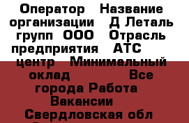 Оператор › Название организации ­ Д Леталь групп, ООО › Отрасль предприятия ­ АТС, call-центр › Минимальный оклад ­ 18 000 - Все города Работа » Вакансии   . Свердловская обл.,Среднеуральск г.